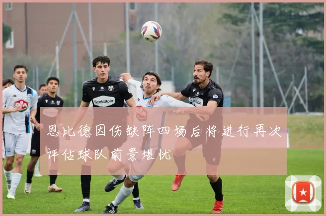 恩比德因伤缺阵四场后将进行再次评估球队前景堪忧