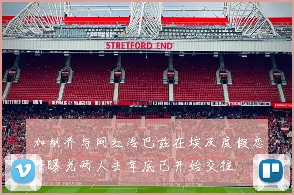 加纳乔与网红洛巴兹在埃及度假恋情曝光两人去年底已开始交往