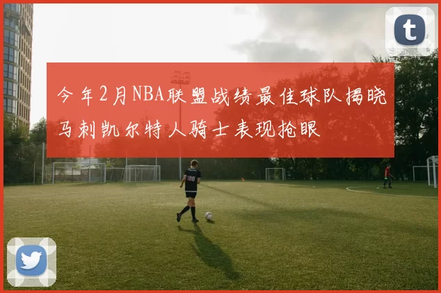 今年2月NBA联盟战绩最佳球队揭晓马刺凯尔特人骑士表现抢眼