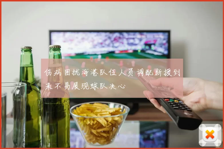 伤病困扰海港队伍人员调配新援到来不易展现球队决心