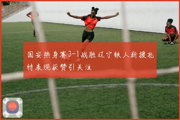 国安热身赛3-1战胜辽宁铁人新援孔特表现获赞引关注