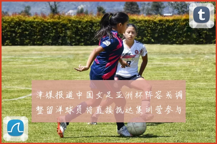 津媒报道中国女足亚洲杯阵容或调整留洋球员将直接抵达集训营参与备战