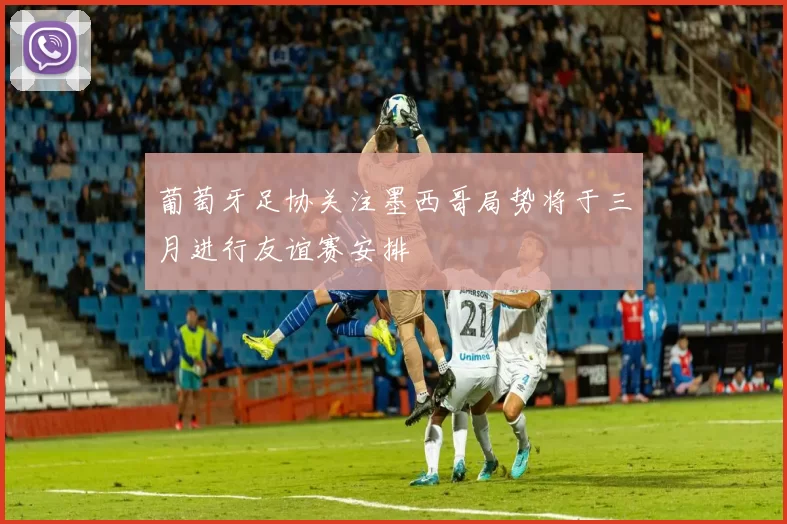 葡萄牙足协关注墨西哥局势将于三月进行友谊赛安排