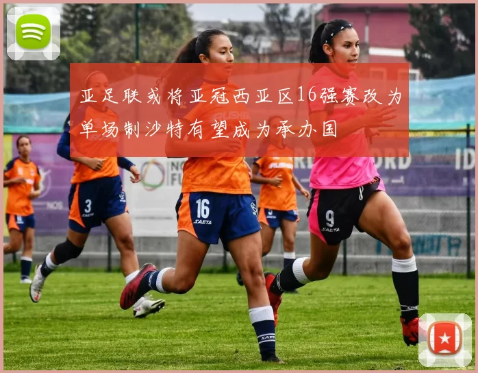 亚足联或将亚冠西亚区16强赛改为单场制沙特有望成为承办国