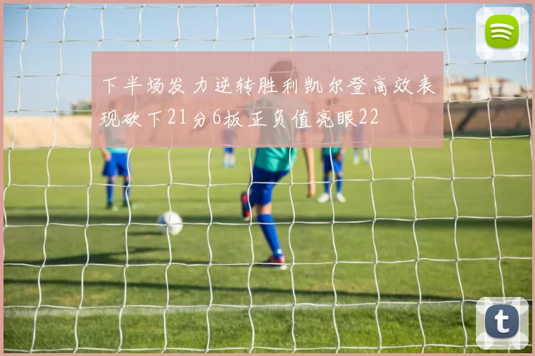 下半场发力逆转胜利凯尔登高效表现砍下21分6板正负值亮眼22