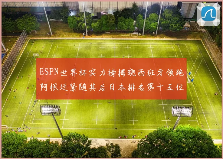 ESPN世界杯实力榜揭晓西班牙领跑阿根廷紧随其后日本排名第十五位