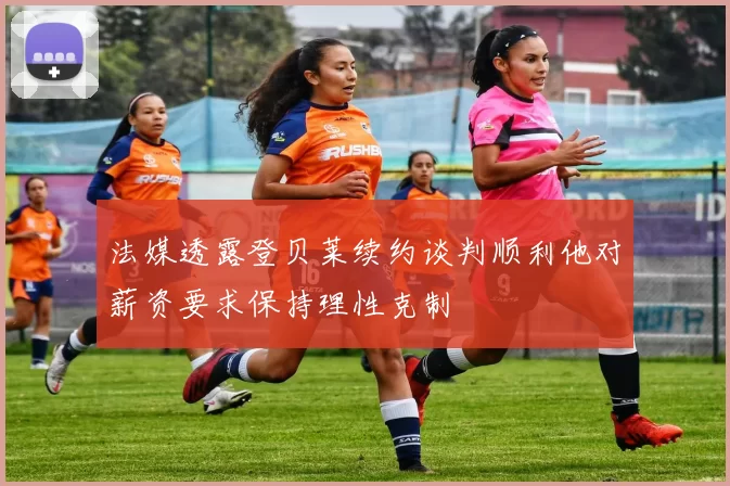 法媒透露登贝莱续约谈判顺利他对薪资要求保持理性克制