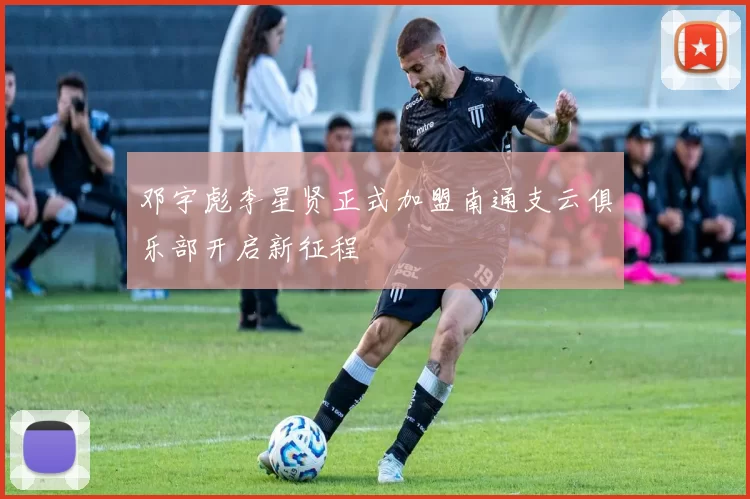 邓宇彪李星贤正式加盟南通支云俱乐部开启新征程