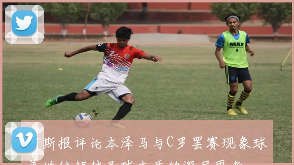 阿斯报评论本泽马与C罗罢赛现象球员地位超越足球本质的深层思考