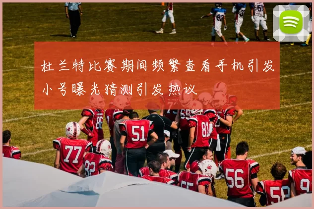 杜兰特比赛期间频繁查看手机引发小号曝光猜测引发热议