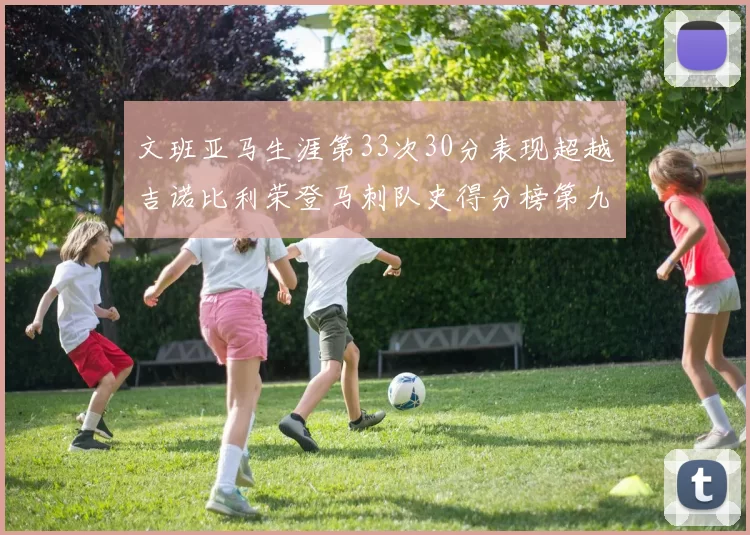 文班亚马生涯第33次30分表现超越吉诺比利荣登马刺队史得分榜第九位