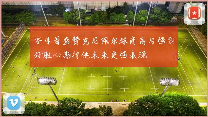 字母哥盛赞克尼佩尔球商高与强烈好胜心期待他未来更强表现