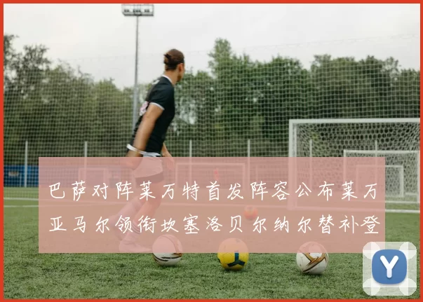 巴萨对阵莱万特首发阵容公布莱万亚马尔领衔坎塞洛贝尔纳尔替补登场