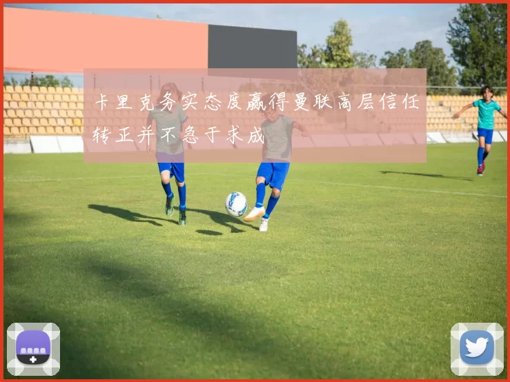 卡里克务实态度赢得曼联高层信任转正并不急于求成