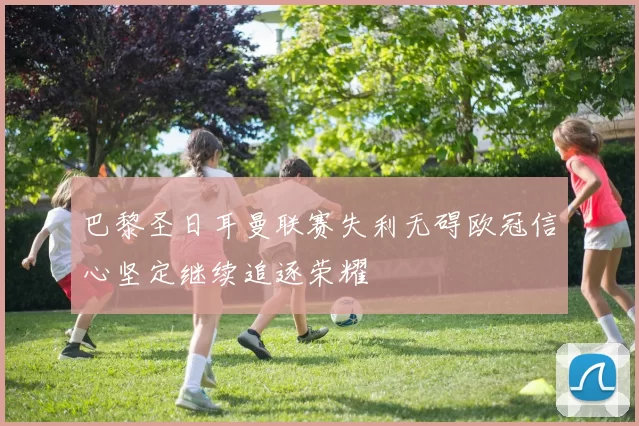巴黎圣日耳曼联赛失利无碍欧冠信心坚定继续追逐荣耀