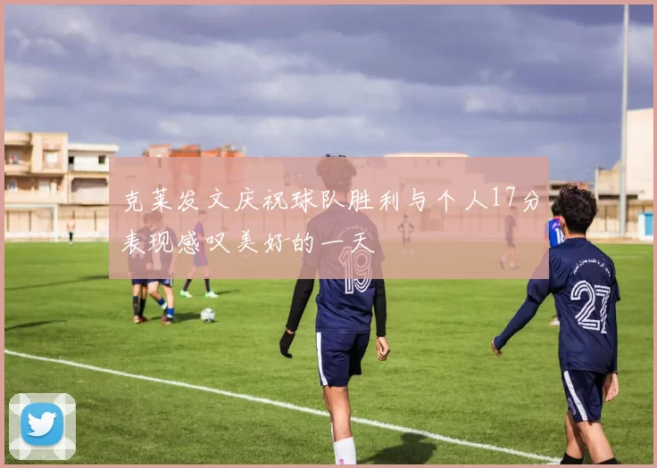 克莱发文庆祝球队胜利与个人17分表现感叹美好的一天
