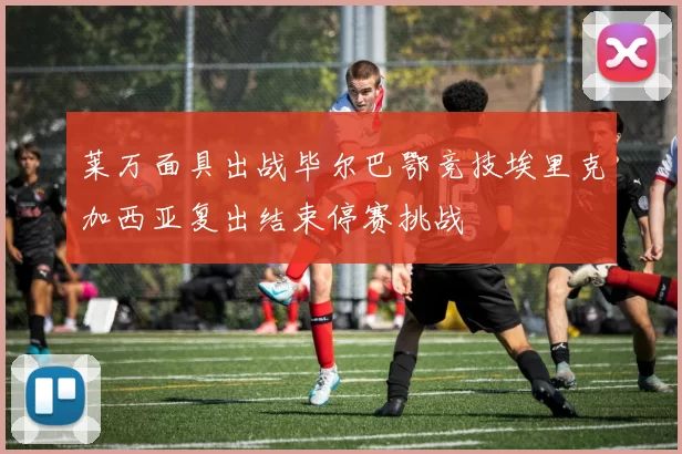 莱万面具出战毕尔巴鄂竞技埃里克加西亚复出结束停赛挑战