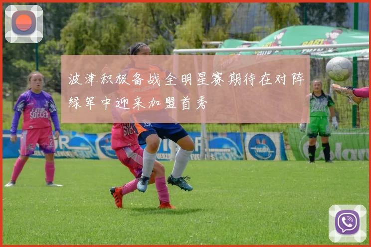 波津积极备战全明星赛期待在对阵绿军中迎来加盟首秀