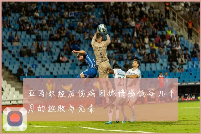 亚马尔经历伤病困扰情感低谷几个月的挫败与无奈
