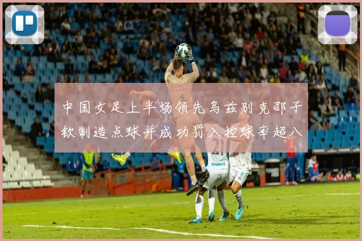 中国女足上半场领先乌兹别克邵子钦制造点球并成功罚入控球率超八成