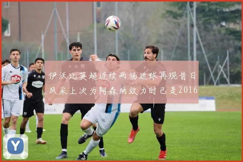 伊沃比英超连续两场进球再现昔日风采上次为阿森纳效力时已是2016年