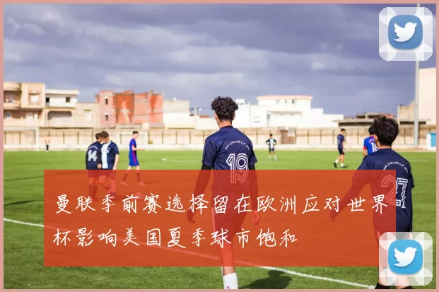 曼联季前赛选择留在欧洲应对世界杯影响美国夏季球市饱和