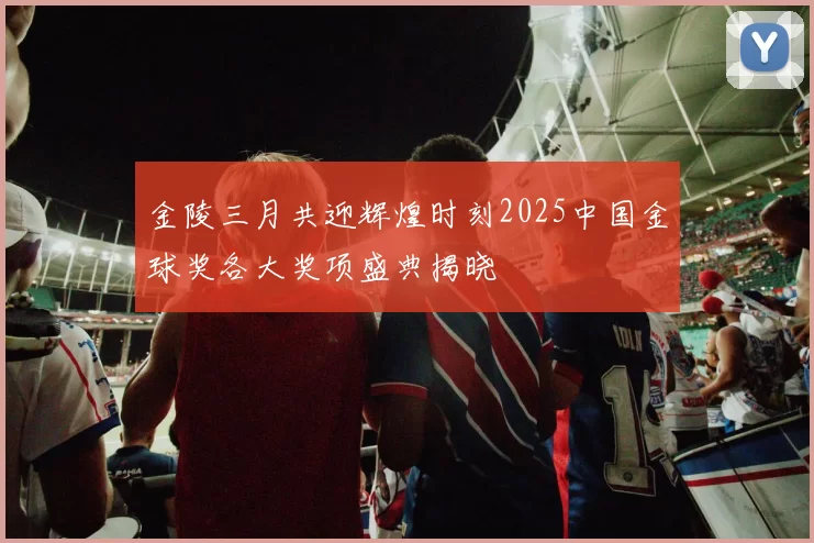 金陵三月共迎辉煌时刻2025中国金球奖各大奖项盛典揭晓