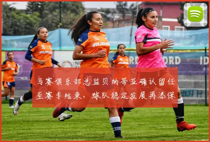 马赛俱乐部总监贝纳蒂亚确认留任至赛季结束，球队稳定发展再添保障
